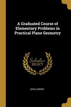 A Graduated Course of Elementary Problems in Practical Plane Geometry|John Lowres