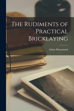 The Rudiments of Practical Bricklaying|Adam Hammond
