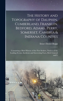 The History and Topography of Dauphin, Cumberland, Franklin, Bedford, Adams, Perry, Somerset, Cambria & Indiana Counties|Israel Daniel 1803-1878 [From Rupp