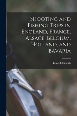 Shooting and Fishing Trips in England, France, Alsace, Belgium, Holland, and Bavaria|Lewis Clements