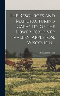 The Resources and Manufacturing Capacity of the Lower Fox River Valley, Appleton, Wisconsin ..|Alexander J. Reid