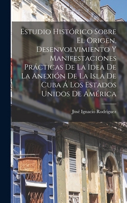 Estudio Histórico Sobre El Origen, Desenvolvimiento Y Manifestaciones Prácticas De La Idea De La Anexión De La Isla De Cuba Á Los Estados Unidos De Am|José Ignacio Rodríguez