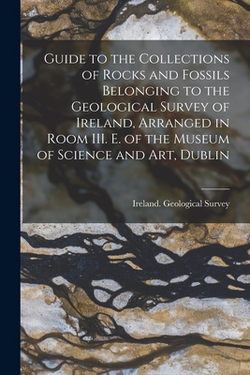 Guide to the Collections of Rocks and Fossils Belonging to the Geological Survey of Ireland, Arranged in Room III. E. of the Museum of Science and Art|Ireland Geological Survey