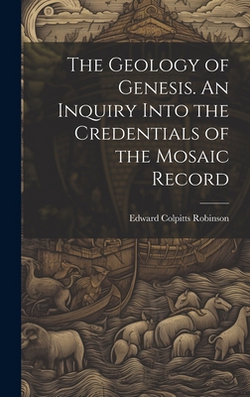 The Geology of Genesis. An Inquiry Into the Credentials of the Mosaic Record|Edward Colpitts Robinson