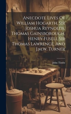 Anecdote Lives Of William Hogarth, Sir Joshua Reynolds, Thomas Gainsborough, Henry Fuseli, Sir Thomas Lawrence, And J.m.w. Turner|John Timbs