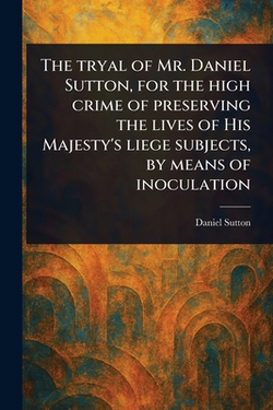 The Tryal of Mr. Daniel Sutton, for the High Crime of Preserving the Lives of His Majesty's Liege Subjects, by Means of Inoculation|Daniel Sutton