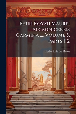 Petri Royzii Maurei Alcagnicensis Carmina ..., Volume 5, parts 1-2|Pedro Ruiz De Moros