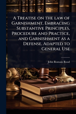 A Treatise on the law of Garnishment, Embracing Substantive Principles, Procedure and Practice, and Garnishment as a Defense. Adapted to General Use|John Romain Rood