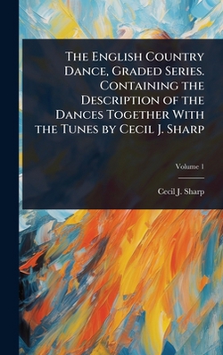 The English Country Dance, Graded Series. Containing the Description of the Dances Together With the Tunes by Cecil J. Sharp|Cecil J. 1859-1924 Sharp
