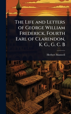 The Life and Letters of George William Frederick, Fourth Earl of Clarendon, K. G., G. C. B|Herbert Maxwell