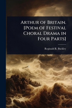 Arthur of Britain. [Poem of Festival Choral Drama in Four Parts]|Reginald R. B. 1882 Buckley