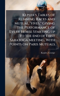 Kepler's Tables of Running Races and Mutual fives, Giving the Performance of Every Horse Starting up to the end of First Saratoga Meeting, With Poin|George [From Old Catalog] Kepler