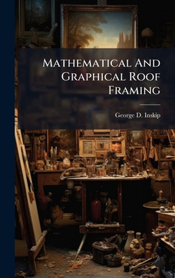 Mathematical And Graphical Roof Framing|George D. Inskip