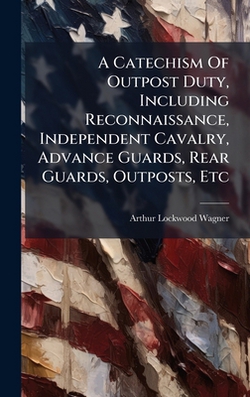 A Catechism Of Outpost Duty, Including Reconnaissance, Independent Cavalry, Advance Guards, Rear Guards, Outposts, Etc|Arthur Lockwood Wagner