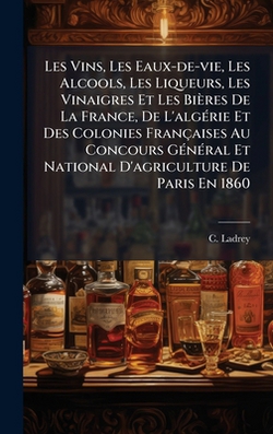Les Vins, Les Eaux-de-vie, Les Alcools, Les Liqueurs, Les Vinaigres Et Les Bières De La France, De L'algÃ(c)rie Et Des Colonies Françaises Au Concours|C. Ladrey