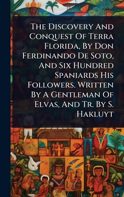 The Discovery And Conquest Of Terra Florida, By Don Ferdinando De Soto, And Six Hundred Spaniards His Followers. Written By A Gentleman Of Elvas, And|Anonymous