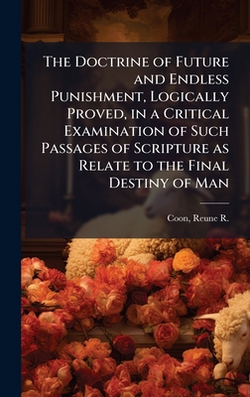 The Doctrine of Future and Endless Punishment, Logically Proved, in a Critical Examination of Such Passages of Scripture as Relate to the Final Destin|Reune R. (Reune Runyon) 1815-1 Coon