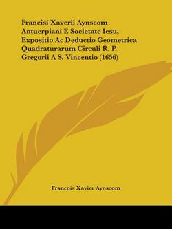 Francisi Xaverii Aynscom Antuerpiani E Societate Iesu, Expositio Ac Deductio Geometrica Quadraturarum Circuli R. P. Gregorii A S. Vincentio (1656)|Francois Xavier Aynscom