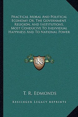 Practical Moral And Political Economy Or, The Government, Religion, And Institutions, Most Conducive To Individual Happiness And To National Power|T. R. Edmonds