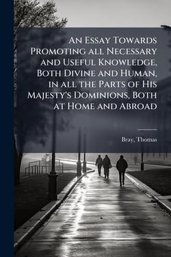 An Essay Towards Promoting all Necessary and Useful Knowledge, Both Divine and Human, in all the Parts of His Majesty's Dominions, Both at Home and Ab|Bray Thomas 1658-1730