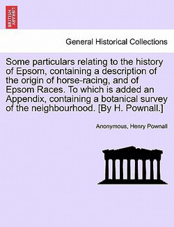 Some Particulars Relating to the History of Epsom, Containing a Description of the Origin of Horse-Racing, and of Epsom Races. to Which Is Added an Ap|Anonymous