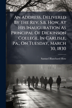 An Address, Delivered By The Rev. S.b. How, At His Inauguration As Principal Of Dickinson College, In Carlisle, Pa., On Tuesday, March 30, 1830|Samuel Blanchard How
