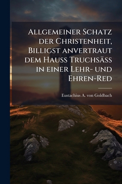 Allgemeiner Schatz der Christenheit, Billigst anvertraut dem Hauß Truchsäß in einer Lehr- und Ehren-Red|Eustachius a. Von Goldbach