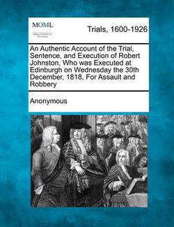 An Authentic Account of the Trial, Sentence, and Execution of Robert Johnston, Who Was Executed at Edinburgh on Wednesday the 30th December, 1818, for|Anonymous