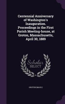 Centennial Anniversary of Washington's Inauguration. Proceedings in the First Parish Meeting-house, at Groton, Massachusetts, April 30, 1889|Groton Groton