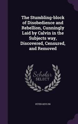 The Stumbling-block of Disobedience and Rebellion, Cunningly Laid by Calvin in the Subjects way, Discovered, Censured, and Removed|Peter Heylyn