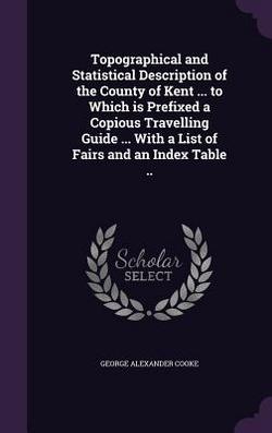 Topographical and Statistical Description of the County of Kent ... to Which is Prefixed a Copious Travelling Guide ... With a List of Fairs and an In|George Alexander Cooke