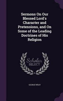 Sermons On Our Blessed Lord's Character and Pretensions, and On Some of the Leading Doctrines of His Religion|George Wray
