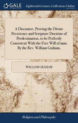 A Discourse, Proving the Divine Prescience and Scripture Doctrine of Predestination, to be Perfectly Consistent With the Free Will of man. By the Rev.|William Graham