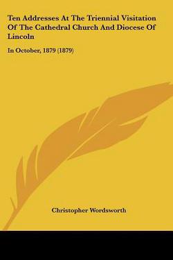 Ten Addresses At The Triennial Visitation Of The Cathedral Church And Diocese Of Lincoln|Christopher Wordsworth