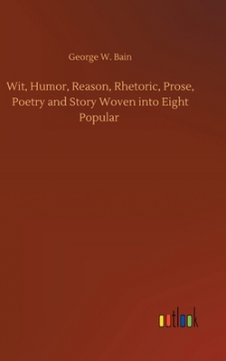 Wit, Humor, Reason, Rhetoric, Prose, Poetry and Story Woven into Eight Popular|George W. Bain