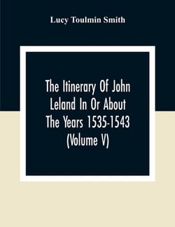 The Itinerary Of John Leland In Or About The Years 1535-1543 (Volume V) Parts IX, X, And XI|Lucy Toulmin Smith